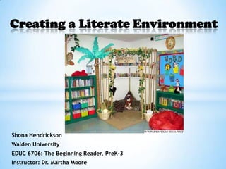 Creating a Literate Environment




Shona Hendrickson
Walden University
EDUC 6706: The Beginning Reader, PreK-3
Instructor: Dr. Martha Moore
 