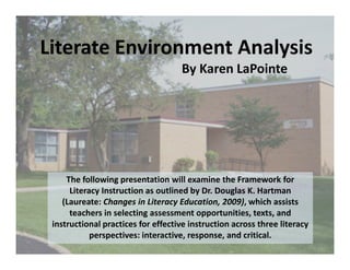 Literate Environment Analysis
                                    By Karen LaPointe




     The following presentation will examine the Framework for
      Literacy Instruction as outlined by Dr. Douglas K. Hartman
    (Laureate: Changes in Literacy Education, 2009), which assists
      teachers in selecting assessment opportunities, texts, and
 instructional practices for effective instruction across three literacy
            perspectives: interactive, response, and critical.
 