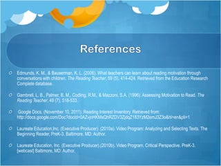 Edmunds, K. M., & Bauserman, K. L. (2006). What teachers can learn about reading motivation through
conversations with children. The Reading Teacher, 59 (5), 414-424. Retrieved from the Education Research
Complete database.

Gambrell, L. B., Palmer, B. M., Codling, R.M., & Mazzoni, S.A. (1996). Assessing Motivation to Read. The
Reading Teacher, 49 (7), 518-533.

Google Docs. (November 10, 2011). Reading Interest Inventory. Retrieved from:
http://docs.google.com/Doc?docid=0AZvjnHKMsQhRZDV3ZjdqZ183YzM2emJ3Z3o&hl=en&pli=1

Laureate Education,Inc. (Executive Producer). (2010a). Video Program: Analyzing and Selecting Texts. The
Beginning Reader, PreK-3. Baltimore, MD: Author.

Laureate Education, Inc. (Executive Producer).(2010b). Video Program. Critical Perspective. PreK-3.
[webcast] Baltimore, MD: Author.
 