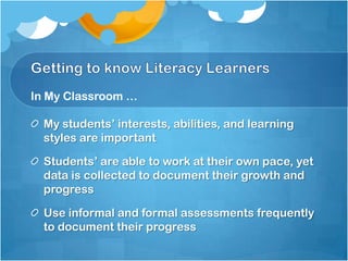 In My Classroom …

  My students’ interests, abilities, and learning
  styles are important

  Students’ are able to work at their own pace, yet
  data is collected to document their growth and
  progress

  Use informal and formal assessments frequently
  to document their progress
 
