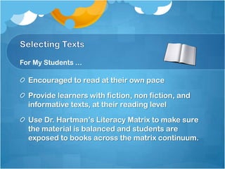 For My Students …

  Encouraged to read at their own pace

  Provide learners with fiction, non fiction, and
  informative texts, at their reading level

  Use Dr. Hartman’s Literacy Matrix to make sure
  the material is balanced and students are
  exposed to books across the matrix continuum.
 