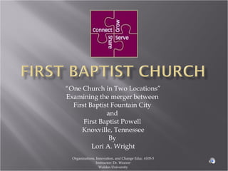 “ One Church in Two Locations” Examining the merger between  First Baptist Fountain City  and  First Baptist Powell  Knoxville, Tennessee By  Lori A. Wright Organizations, Innovation, and Change Educ. 6105-5 Instructor: Dr. Weaver Walden University 