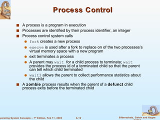 Process Control A process is a program in execution Processes are identified by their process identifier, an integer Process control system calls fork  creates a new process execve  is used after a fork to replace on of the two processes’s virtual memory space with a new program  exit terminates a process A parent may  wait  for a child process to terminate;  wait  provides the process id of a terminated child so that the parent can tell which child terminated wait3  allows the parent to collect performance statistics about the child A  zombie  process results when the parent of a  defunct  child process exits before the terminated child 