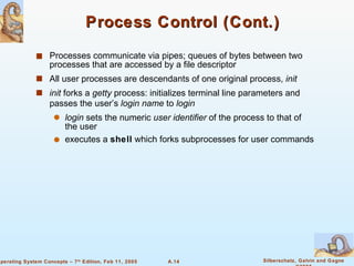 Process Control (Cont.) Processes communicate via pipes; queues of bytes between two processes that are accessed by a file descriptor All user processes are descendants of one original process,  init init  forks a  getty  process: initializes terminal line parameters and passes the user’s  login name  to  login login  sets the numeric  user identifier  of the process to that of the user executes a  shell  which forks subprocesses for user commands  