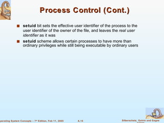 Process Control (Cont.) setuid  bit sets the effective user identifier of the process to the user identifier of the owner of the file, and leaves the  real user identifier  as it was setuid  scheme allows certain processes to have more than ordinary privileges while still being executable by ordinary users 