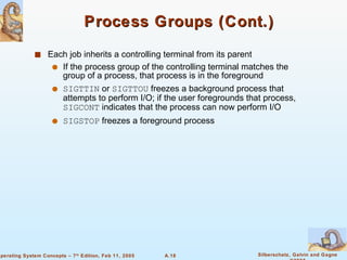 Process Groups (Cont.) Each job inherits a controlling terminal from its parent If the process group of the controlling terminal matches the group of a process, that process is in the foreground SIGTTIN  or  SIGTTOU  freezes a background process that attempts to perform I/O; if the user foregrounds that process,  SIGCONT  indicates that the process can now perform I/O SIGSTOP  freezes a foreground process 
