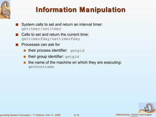 Information Manipulation System calls to set and return an interval timer: getitmer/setitmer Calls to set and return the current time: gettimeofday/settimeofday Processes can ask for their process identifier:   getpid their group identifier:  getgid the name of the machine on which they are executing:  gethostname 