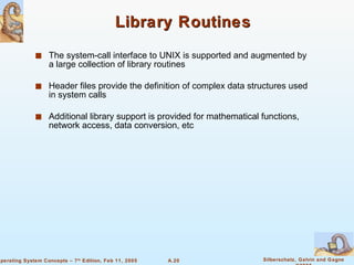 Library Routines The system-call interface to UNIX is supported and augmented by a large collection of library routines Header files provide the definition of complex data structures used in system calls Additional library support is provided for mathematical functions, network access, data conversion, etc 