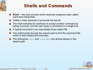 Shells and Commands Shell  – the user process which executes programs (also called command interpreter) Called a shell, because it surrounds the kernel The shell indicates its readiness to accept another command by typing a prompt, and the user types a command on a single line A typical command is an executable binary object file The shell travels through the  search path  to find the command file, which is then loaded and executed The directories  /bin  and  /usr/bin  are almost always in the search path 