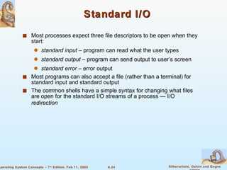 Standard I/O Most processes expect three file descriptors to be open when they start: standard input  – program can read what the user types standard output  – program can send output to user’s screen  standard error  – error output Most programs can also accept a file (rather than a terminal) for standard input and standard output The common shells have a simple syntax for changing what files are open for the standard I/O streams of a process — I/O  redirection 
