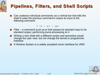 Pipelines, Filters, and Shell Scripts Can coalesce individual commands via a vertical bar that tells the shell to pass the previous command’s output as input to the following command % ls | pr | lpr Filter – a command such as pr that passes its standard input to its standard output, performing some processing on it Writing a new shell with a different syntax and semantics would change the user view, but not change the kernel or programmer interface X Window System is a widely accepted iconic interface for UNIX 