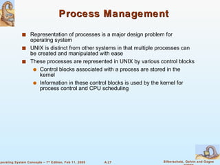 Process Management Representation of processes is a major design problem for operating system UNIX is distinct from other systems in that multiple processes can be created and manipulated with ease These processes are represented in UNIX by various control blocks Control blocks associated with a process are stored in the kernel Information in these control blocks is used by the kernel for process control and CPU scheduling 