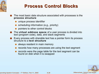 Process Control Blocks The most basic data structure associated with processes is the  process structure unique process identifier scheduling information (e.g., priority) pointers to other control blocks  The  virtual address space  of a user process is divided into text (program code), data, and stack segments Every process with sharable text has a pointer form its process structure to a  text structure always resident in main memory records how many processes are using the text segment  records were the page table for the text segment can be found on disk when it is swapped 