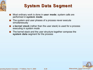 System Data Segment Most ordinary work is done in  user mode ; system calls are performed in  system mode The system and user phases of a process never execute simultaneously a  kernel stack  (rather than the user stack) is used for a process  executing in system mode The kernel stack and the user structure together compose the  system data  segment for the process  