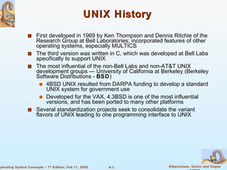 UNIX History First developed in 1969 by Ken Thompson and Dennis Ritchie of the Research Group at Bell Laboratories; incorporated features of other operating systems, especially MULTICS The third version was written in C, which was developed at Bell Labs specifically to support UNIX The most influential of the non-Bell Labs and non-AT&T UNIX development groups — University of California at Berkeley (Berkeley Software Distributions -  BSD ) 4BSD UNIX resulted from DARPA funding to develop a standard UNIX system for government use Developed for the VAX, 4.3BSD is one of the most influential versions, and has been ported to many other platforms Several standardization projects seek to consolidate the variant flavors of UNIX leading to one programming interface to UNIX 