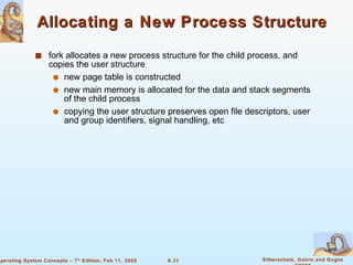 Allocating a New Process Structure fork allocates a new process structure for the child process, and copies the user structure new page table is constructed new main memory is allocated for the data and stack segments of the child process copying the user structure preserves open file descriptors, user and group identifiers, signal handling, etc 