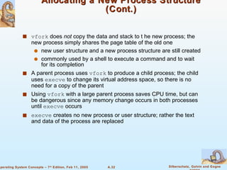 Allocating a New Process Structure (Cont.) vfork  does  not  copy the data and stack to t he new process; the new process simply shares the page table of the old one new user structure and a new process structure are still created commonly used by a shell to execute a command and to wait for its completion A parent process uses  vfork  to produce a child process; the child uses  execve  to change its virtual address space, so there is no need for a copy of the parent Using  vfork  with a large parent process saves CPU time, but can be dangerous since any memory change occurs in both processes until  execve  occurs execve  creates no new process or user structure; rather the text and data of the process are replaced 