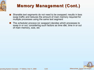 Memory Management (Cont.) Sharable text segments do not need to be swapped; results in less swap traffic and reduces the amount of main memory required for multiple processes using the same text segment The  scheduler   process  (or  swapper ) decides which processes to swap in or out, considering such factors as time idle, time in or out of main memory, size, etc 