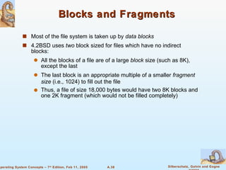 Blocks and Fragments Most of the file system is taken up by  data blocks 4.2BSD uses  two  block sized for files which have no indirect blocks: All the blocks of a file are of a large  block  size (such as 8K), except the last The last block is an appropriate multiple of a smaller  fragment size  (i.e., 1024) to fill out the file Thus, a file of size 18,000 bytes would have two 8K blocks and one 2K fragment (which would not be filled completely) 