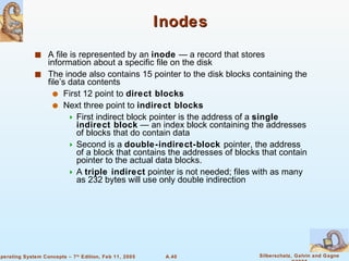 Inodes A file is represented by an  inode  — a record that stores information about a specific file on the disk The inode also contains 15 pointer to the disk blocks containing the file’s data contents First 12 point to  direct blocks Next three point to  indirect blocks First indirect block pointer is the address of a  single indirect block  — an index block containing the addresses of blocks that do contain data Second is a  double-indirect-block  pointer, the address of a block that contains the addresses of blocks that contain pointer to the actual data blocks. A  triple indirect  pointer is not needed; files with as many as 232 bytes will use only double indirection 