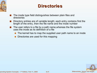 Directories The inode type field distinguishes between plain files and directories Directory entries are of variable length; each entry contains first the length of the entry, then the file name and the inode number The user refers to a file by a path name,whereas the file system uses the inode as its definition of a file The kernel has to map the supplied user path name to an inode Directories are used for this mapping 