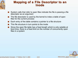 Mapping of a File Descriptor to an Inode System calls that refer to open files indicate the file is passing a file descriptor as an argument The file descriptor is used by the kernel to index a table of open files for the current process Each entry of the table contains a pointer to a file structure This file structure in turn points to the inode Since the open file table has a fixed length which is only setable at boot time, there is a fixed limit on the number of concurrently open files in a system 