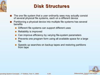 Disk Structures The one file system that a user ordinarily sees may actually consist of several physical file systems, each on a different device Partitioning a physical device into multiple file systems has several benefits Different file systems can support different uses Reliability is improved Can improve efficiency by varying file-system parameters Prevents one program form using all available space for a large file Speeds up searches on backup tapes and restoring partitions from tape 