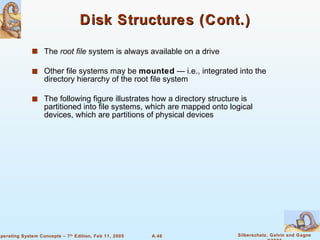 Disk Structures (Cont.) The  root file  system is always available on a drive Other file systems may be  mounted  — i.e., integrated into the directory hierarchy of the root file system The following figure illustrates how a directory structure is partitioned into file systems, which are mapped onto logical devices, which are partitions of physical devices 