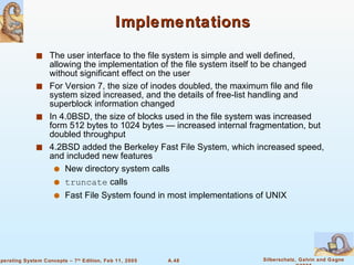 Implementations The user interface to the file system is simple and well defined, allowing the implementation of the file system itself to be changed without significant effect on the user For Version 7, the size of inodes doubled, the maximum file and file system sized increased, and the details of free-list handling and superblock information changed In 4.0BSD, the size of blocks used in the file system was increased form 512 bytes to 1024 bytes — increased internal fragmentation, but doubled throughput 4.2BSD added the Berkeley Fast File System, which increased speed, and included new features New directory system calls truncate  calls Fast File System found in most implementations of UNIX 