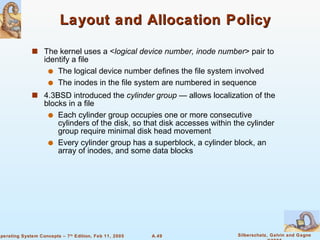 Layout and Allocation Policy The kernel uses a < logical device number, inode number > pair to identify a file The logical device number defines the file system involved The inodes in the file system are numbered in sequence 4.3BSD introduced the  cylinder group  — allows localization of the blocks in a file Each cylinder group occupies one or more consecutive cylinders of the disk, so that disk accesses within the cylinder group require minimal disk head movement Every cylinder group has a superblock, a cylinder block, an array of inodes, and some data blocks 