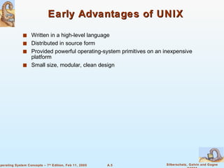 Early Advantages of UNIX Written in a high-level language Distributed in source form Provided powerful operating-system primitives on an inexpensive platform Small size, modular, clean design 