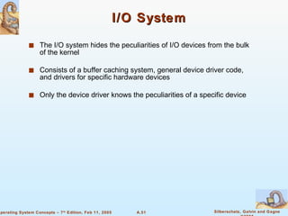 I/O System The I/O system hides the peculiarities of I/O devices from the bulk of the kernel Consists of a buffer caching system, general device driver code, and drivers for specific hardware devices Only the device driver knows the peculiarities of a specific device 
