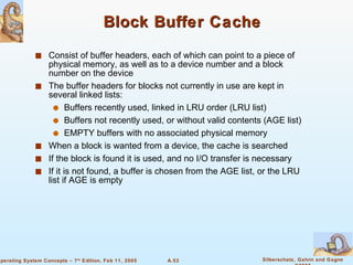 Block Buffer Cache Consist of buffer headers, each of which can point to a piece of physical memory, as well as to a device number and a block number on the device The buffer headers for blocks not currently in use are kept in several linked lists:  Buffers recently used, linked in LRU order (LRU list) Buffers not recently used, or without valid contents (AGE list) EMPTY buffers with no associated physical memory When a block is wanted from a device, the cache is searched If the block is found it is used, and no I/O transfer is necessary If it is not found, a buffer is chosen from the AGE list, or the LRU list if AGE is empty 