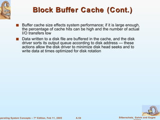 Block Buffer Cache (Cont.) Buffer cache size effects system performance; if it is large enough,  the percentage of cache hits can be high and the number of actual I/O transfers low Data written to a disk file are buffered in the cache, and the disk driver sorts its output queue according to disk address — these actions allow the disk driver to minimize disk head seeks and to write data at times optimized for disk rotation 