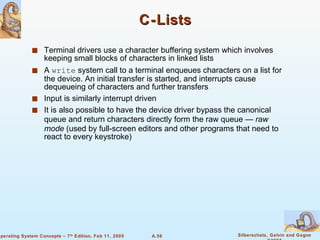 C-Lists Terminal drivers use a character buffering system which involves keeping small blocks of characters in linked lists A  write  system call to a terminal enqueues characters on a list for the device. An initial transfer is started, and interrupts cause dequeueing of characters and further transfers Input is similarly interrupt driven It is also possible to have the device driver bypass the canonical queue and return characters directly form the raw queue —  raw mode  (used by full-screen editors and other programs that need to react to every keystroke) 