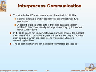Interprocess Communication The  pipe  is the IPC mechanism most characteristic of UNIX Permits a reliable unidirectional byte stream between two processes A benefit of pipes small size is that pipe data are seldom written to disk; they usually are kept in memory by the normal block buffer cache In 4.3BSD, pipes are implemented as a special case of the  socket  mechanism which provides a general interface not only to facilities such as pipes, which are local to one machine, but also to networking facilities The socket mechanism can be used by unrelated processes 