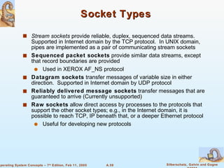 Socket Types Stream sockets  provide reliable, duplex, sequenced data streams.  Supported in Internet domain by the TCP protocol.  In UNIX domain, pipes are implemented as a pair of communicating stream sockets Sequenced packet sockets  provide similar data streams, except that record boundaries are provided Used in XEROX AF_NS protocol Datagram sockets  transfer messages of variable size in either direction.  Supported in Internet domain by UDP protocol Reliably delivered message sockets  transfer messages that are guaranteed to arrive (Currently unsupported) Raw sockets  allow direct access by processes to the protocols that support the other socket types; e.g., in the Internet domain, it is possible to reach TCP, IP beneath that, or a deeper Ethernet protocol Useful for developing new protocols 