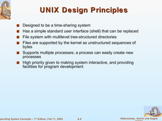 UNIX Design Principles Designed to be a time-sharing system Has a simple standard user interface (shell) that can be replaced File system with multilevel tree-structured directories Files are supported by the kernel as unstructured sequences of bytes Supports multiple processes; a process can easily create new processes High priority given to making system interactive, and providing facilities for program development 