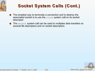 Socket System Calls (Cont.) The simplest way to terminate a connection and to destroy the associated socket is to use the  close  system call on its socket descriptor The  select  system call can be used to multiplex data transfers on several file descriptors and /or socket descriptors 