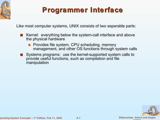 Programmer Interface Kernel:  everything below the system-call interface and above the physical hardware Provides file system, CPU scheduling, memory management, and other OS functions through system calls Systems programs:  use the kernel-supported system calls to provide useful functions, such as compilation and file manipulation Like most computer systems, UNIX consists of two separable parts: 