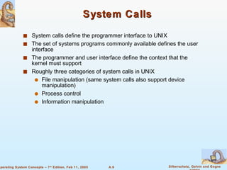 System Calls System calls define the programmer interface to UNIX  The set of systems programs commonly available defines the user interface The programmer and user interface define the context that the kernel must support Roughly three categories of system calls in UNIX File manipulation (same system calls also support device manipulation) Process control Information manipulation 