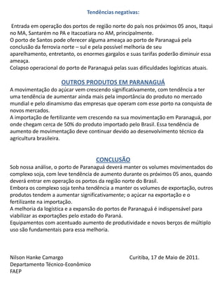 Tendências negativas: Entrada em operação dos portos de região norte do país nos próximos 05 anos, Itaqui no MA, Santarém no PA e Itacoatiara no AM, principalmente.O porto de Santos pode oferecer alguma ameaça ao porto de Paranaguá pela conclusão da ferrovia norte – sul e pela possível melhoria de seu aparelhamento, entretanto, os enormes gargalos e suas tarifas poderão diminuir essa ameaça.Colapso operacional do porto de Paranaguá pelas suas dificuldades logísticas atuais. OUTROS PRODUTOS EM PARANAGUÁA movimentação do açúcar vem crescendo significativamente, com tendência a ter uma tendência de aumentar ainda mais pela importância do produto no mercado mundial e pelo dinamismo das empresas que operam com esse porto na conquista de novos mercados.A importação de fertilizante vem crescendo na sua movimentação em Paranaguá, por onde chegam cerca de 50% do produto importado pelo Brasil. Essa tendência de aumento de movimentação deve continuar devido ao desenvolvimento técnico da agricultura brasileira.  CONCLUSÃOSob nossa análise, o porto de Paranaguá deverá manter os volumes movimentados do complexo soja, com leve tendência de aumento durante os próximos 05 anos, quando deverá entrar em operação os portos da região norte do Brasil.Embora os complexo soja tenha tendência a manter os volumes de exportação, outros produtos tendem a aumentar significativamente; o açúcar na exportação e o fertilizante na importação.A melhoria da logística e a expansão do portos de Paranaguá é indispensável para viabilizar as exportações pelo estado do Paraná.Equipamentos com acentuado aumento de produtividade e novos berços de múltiplo uso são fundamentais para essa melhoria. Nilson Hanke Camargo			Curitiba, 17 de Maio de 2011.Departamento Técnico-EconômicoFAEP  