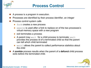a.12 Silberschatz, Galvin and Gagne ©2013
Operating System Concepts – 9th Edition
Process Control
 A process is a program in execution.
 Processes are identified by their process identifier, an integer
 Process control system calls
 fork creates a new process
 execve is used after a fork to replace on of the two processes’s
virtual memory space with a new program
 exit terminates a process
 A parent may wait for a child process to terminate; wait
provides the process id of a terminated child so that the parent
can tell which child terminated
 wait3 allows the parent to collect performance statistics about
the child
 A zombie process results when the parent of a defunct child process
exits before the terminated child.
 