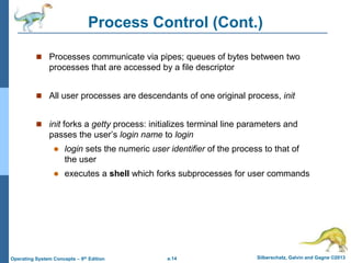 a.14 Silberschatz, Galvin and Gagne ©2013
Operating System Concepts – 9th Edition
Process Control (Cont.)
 Processes communicate via pipes; queues of bytes between two
processes that are accessed by a file descriptor
 All user processes are descendants of one original process, init
 init forks a getty process: initializes terminal line parameters and
passes the user’s login name to login
 login sets the numeric user identifier of the process to that of
the user
 executes a shell which forks subprocesses for user commands
 