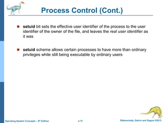 a.15 Silberschatz, Galvin and Gagne ©2013
Operating System Concepts – 9th Edition
Process Control (Cont.)
 setuid bit sets the effective user identifier of the process to the user
identifier of the owner of the file, and leaves the real user identifier as
it was
 setuid scheme allows certain processes to have more than ordinary
privileges while still being executable by ordinary users
 