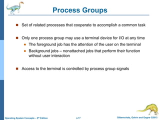 a.17 Silberschatz, Galvin and Gagne ©2013
Operating System Concepts – 9th Edition
Process Groups
 Set of related processes that cooperate to accomplish a common task
 Only one process group may use a terminal device for I/O at any time
 The foreground job has the attention of the user on the terminal
 Background jobs – nonattached jobs that perform their function
without user interaction
 Access to the terminal is controlled by process group signals
 