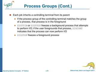 a.18 Silberschatz, Galvin and Gagne ©2013
Operating System Concepts – 9th Edition
Process Groups (Cont.)
 Each job inherits a controlling terminal from its parent
 If the process group of the controlling terminal matches the group
of a process, that process is in the foreground
 SIGTTIN or SIGTTOU freezes a background process that attempts
to perform I/O; if the user foregrounds that process, SIGCONT
indicates that the process can now perform I/O
 SIGSTOP freezes a foreground process
 