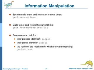 a.19 Silberschatz, Galvin and Gagne ©2013
Operating System Concepts – 9th Edition
Information Manipulation
 System calls to set and return an interval timer:
getitmer/setitmer
 Calls to set and return the current time:
gettimeofday/settimeofday
 Processes can ask for
 their process identifier: getpid
 their group identifier: getgid
 the name of the machine on which they are executing:
gethostname
 