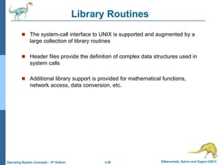 a.20 Silberschatz, Galvin and Gagne ©2013
Operating System Concepts – 9th Edition
Library Routines
 The system-call interface to UNIX is supported and augmented by a
large collection of library routines
 Header files provide the definition of complex data structures used in
system calls
 Additional library support is provided for mathematical functions,
network access, data conversion, etc.
 
