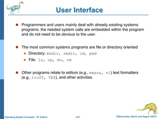 a.21 Silberschatz, Galvin and Gagne ©2013
Operating System Concepts – 9th Edition
User Interface
 Programmers and users mainly deal with already existing systems
programs: the needed system calls are embedded within the program
and do not need to be obvious to the user.
 The most common systems programs are file or directory oriented
 Directory: mkdir, rmdir, cd, pwd
 File: ls, cp, mv, rm
 Other programs relate to editors (e.g., emacs, vi) text formatters
(e.g., troff, TEX), and other activities
 